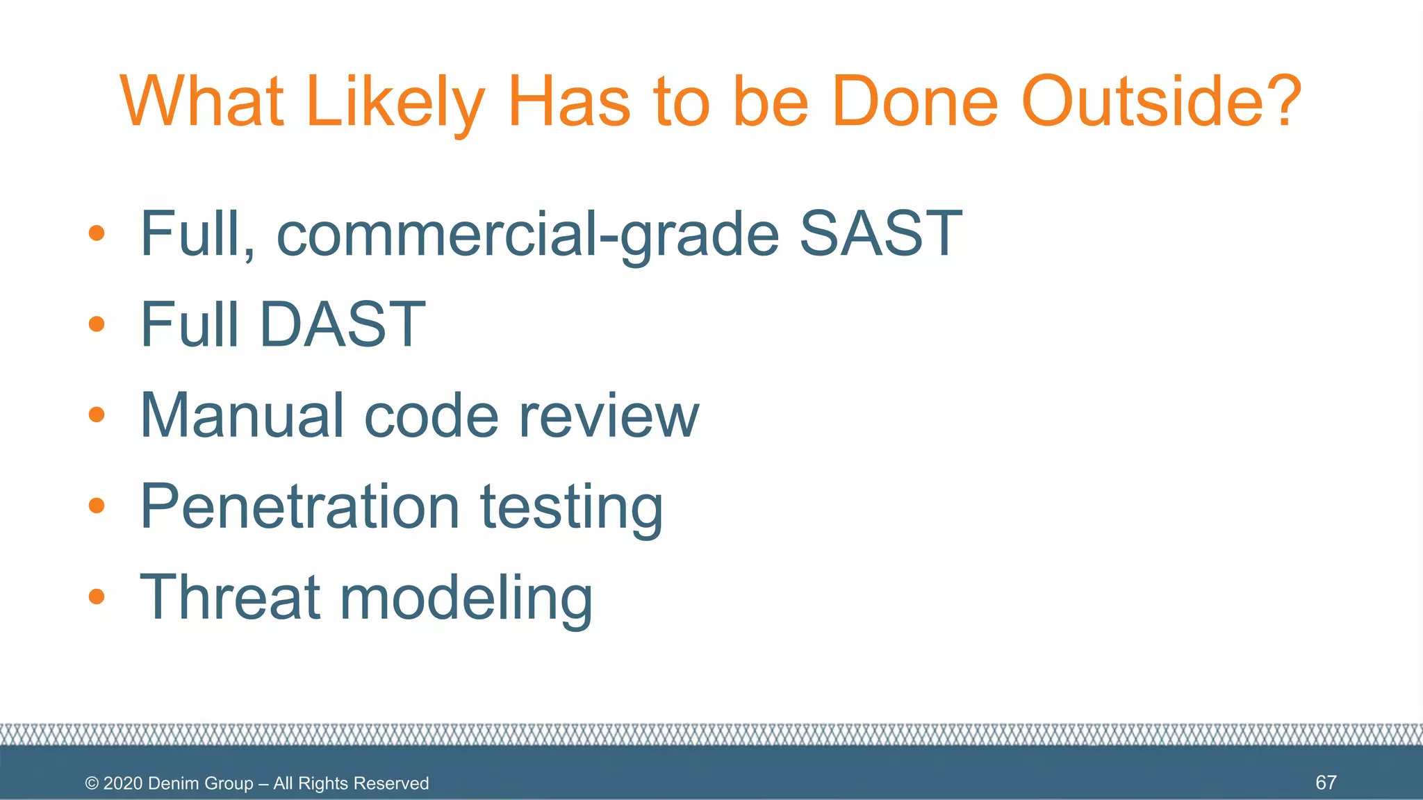 © 2020 Denim Group – All Rights Reserved
What Likely Has to be Done Outside?
• Full, commercial-grade SAST
• Full DAST
• Manual code review
• Penetration testing
• Threat modeling
67
 