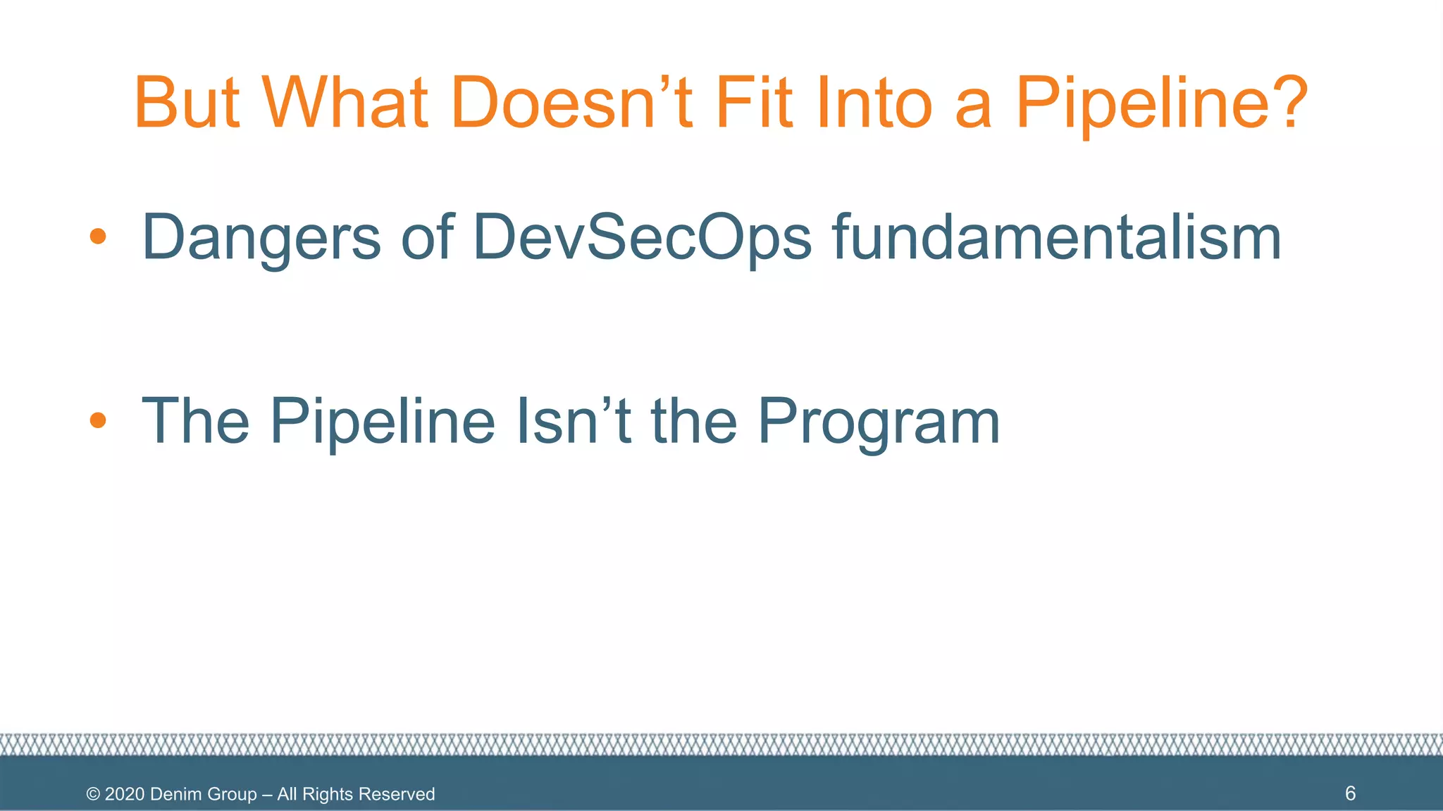 © 2020 Denim Group – All Rights Reserved
But What Doesn’t Fit Into a Pipeline?
• Dangers of DevSecOps fundamentalism
• The Pipeline Isn’t the Program
6
 