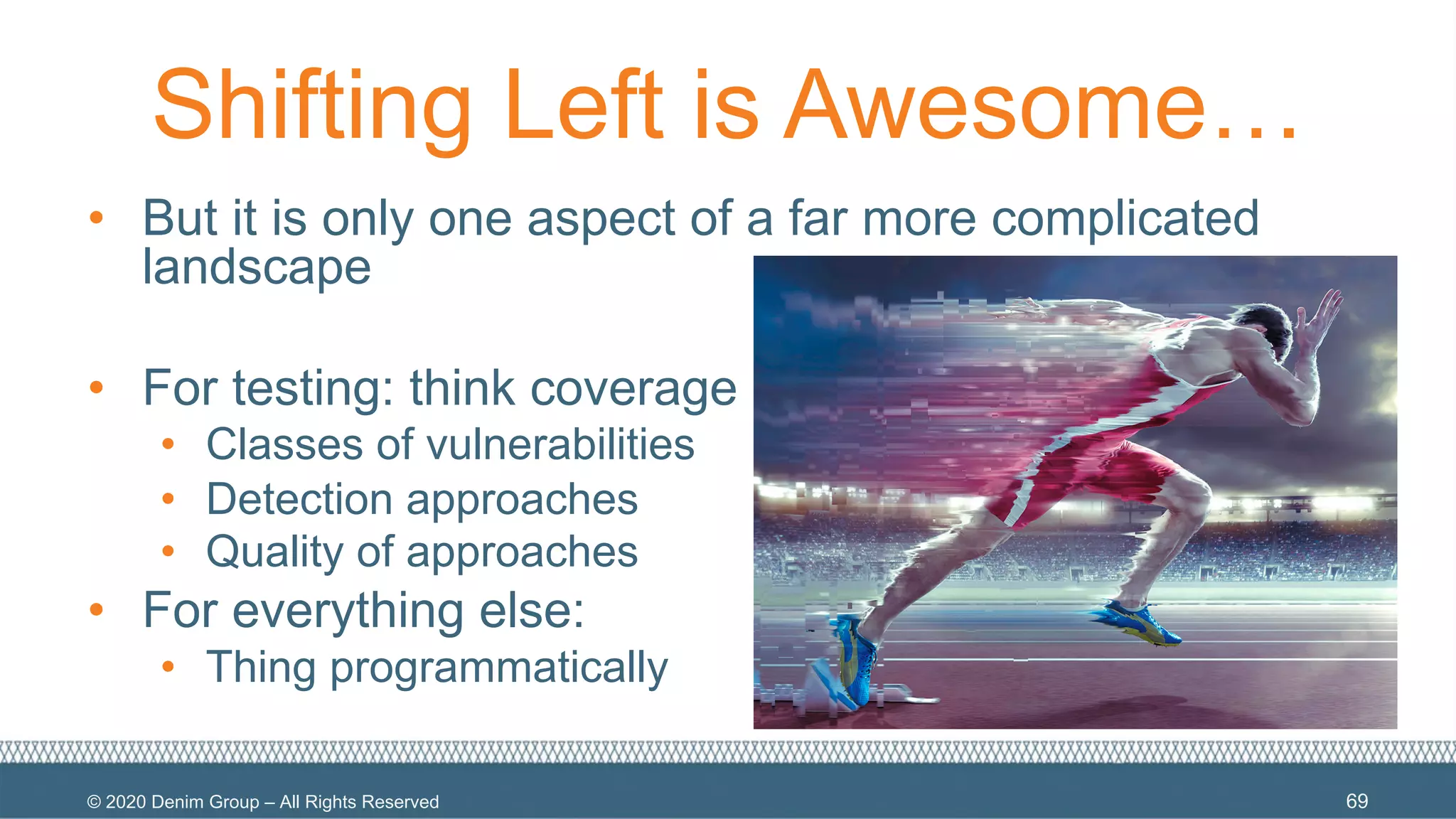 © 2020 Denim Group – All Rights Reserved
Shifting Left is Awesome…
• But it is only one aspect of a far more complicated
landscape
• For testing: think coverage
• Classes of vulnerabilities
• Detection approaches
• Quality of approaches
• For everything else:
• Thing programmatically
69
 