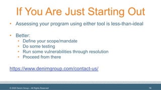 © 2020 Denim Group – All Rights Reserved
If You Are Just Starting Out
• Assessing your program using either tool is less-than-ideal
• Better:
• Define your scope/mandate
• Do some testing
• Run some vulnerabilities through resolution
• Proceed from there
https://www.denimgroup.com/contact-us/
16
 