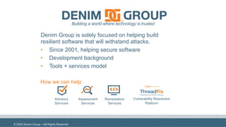 © 2020 Denim Group – All Rights Reserved
1
Advisory
Services
Assessment
Services
Remediation
Services
Vulnerability Resolution
Platform
Building a world where technology is trusted
How we can help:
Denim Group is solely focused on helping build
resilient software that will withstand attacks.
• Since 2001, helping secure software
• Development background
• Tools + services model
 