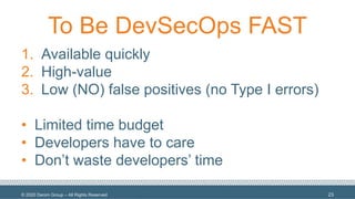 © 2020 Denim Group – All Rights Reserved
To Be DevSecOps FAST
1. Available quickly
2. High-value
3. Low (NO) false positives (no Type I errors)
• Limited time budget
• Developers have to care
• Don’t waste developers’ time
23
 