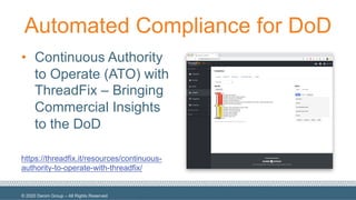 © 2020 Denim Group – All Rights Reserved
Automated Compliance for DoD
• Continuous Authority
to Operate (ATO) with
ThreadFix – Bringing
Commercial Insights
to the DoD
https://threadfix.it/resources/continuous-
authority-to-operate-with-threadfix/
 