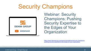 © 2020 Denim Group – All Rights Reserved
Security Champions
Webinar: Security
Champions: Pushing
Security Expertise to
the Edges of Your
Organization
https://www.denimgroup.com/resources/webinar/security-champions-
pushing-security-expertise-to-the-edges-of-your-organization/
32
 