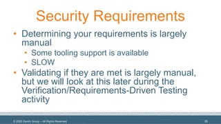 © 2020 Denim Group – All Rights Reserved
Security Requirements
• Determining your requirements is largely
manual
• Some tooling support is available
• SLOW
• Validating if they are met is largely manual,
but we will look at this later during the
Verification/Requirements-Driven Testing
activity
35
 