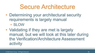 © 2020 Denim Group – All Rights Reserved
Secure Architecture
• Determining your architectural security
requirements is largely manual
• SLOW
• Validating if they are met is largely
manual, but we will look at this later during
the Verification/Architecture Assessment
activity
36
 