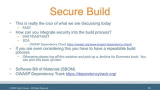 © 2020 Denim Group – All Rights Reserved
Secure Build
• This is really the crux of what we are discussing today
• FAST
• How can you integrate security into the build process?
• SAST/DAST/IAST
• SCA
• OWASP Dependency Check https://owasp.org/www-project-dependency-check/
• If you are even considering this you have to have a repeatable build
process
• Otherwise please log off this webinar and pick up a Jenkins for Dummies book. You
can pick this back up later.
• Software Bill of Materials (SBOM)
• OWASP Dependency Track https://dependencytrack.org/
38
 