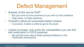 © 2020 Denim Group – All Rights Reserved
Defect Management
• Subsets of this can be FAST
• But you have to tune scanners or you will run into problems
• High-value, no false positives
• ThreadFix allows for automated defect creation
• In practice, it takes a while to get to this level
• Limited coverage: only works for vulnerabilities you can find
with automation in CI/CD pipelines
• We will talk more about these testing limitations in the
Verification discussions
41
 