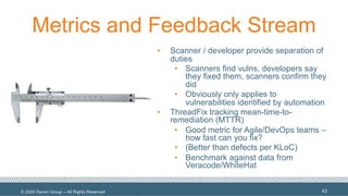 © 2020 Denim Group – All Rights Reserved
Metrics and Feedback Stream
• Scanner / developer provide separation of
duties
• Scanners find vulns, developers say
they fixed them, scanners confirm they
did
• Obviously only applies to
vulnerabilities identified by automation
• ThreadFix tracking mean-time-to-
remediation (MTTR)
• Good metric for Agile/DevOps teams –
how fast can you fix?
• (Better than defects per KLoC)
• Benchmark against data from
Veracode/WhiteHat
43
 