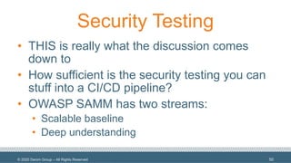 © 2020 Denim Group – All Rights Reserved
Security Testing
• THIS is really what the discussion comes
down to
• How sufficient is the security testing you can
stuff into a CI/CD pipeline?
• OWASP SAMM has two streams:
• Scalable baseline
• Deep understanding
50
 