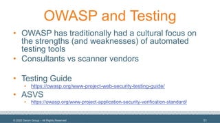 © 2020 Denim Group – All Rights Reserved
OWASP and Testing
• OWASP has traditionally had a cultural focus on
the strengths (and weaknesses) of automated
testing tools
• Consultants vs scanner vendors
• Testing Guide
• https://owasp.org/www-project-web-security-testing-guide/
• ASVS
• https://owasp.org/www-project-application-security-verification-standard/
51
 