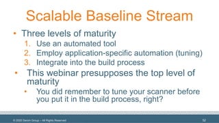 © 2020 Denim Group – All Rights Reserved
Scalable Baseline Stream
• Three levels of maturity
1. Use an automated tool
2. Employ application-specific automation (tuning)
3. Integrate into the build process
• This webinar presupposes the top level of
maturity
• You did remember to tune your scanner before
you put it in the build process, right?
52
 