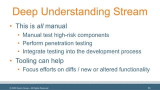 © 2020 Denim Group – All Rights Reserved
Deep Understanding Stream
• This is all manual
• Manual test high-risk components
• Perform penetration testing
• Integrate testing into the development process
• Tooling can help
• Focus efforts on diffs / new or altered functionality
53
 