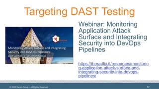 © 2020 Denim Group – All Rights Reserved
Targeting DAST Testing
Webinar: Monitoring
Application Attack
Surface and Integrating
Security into DevOps
Pipelines
https://threadfix.it/resources/monitorin
g-application-attack-surface-and-
integrating-security-into-devops-
pipelines/
57
 