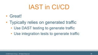 © 2020 Denim Group – All Rights Reserved
IAST in CI/CD
• Great!
• Typically relies on generated traffic
• Use DAST testing to generate traffic
• Use integration tests to generate traffic
58
 