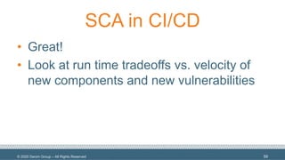 © 2020 Denim Group – All Rights Reserved
SCA in CI/CD
• Great!
• Look at run time tradeoffs vs. velocity of
new components and new vulnerabilities
59
 