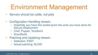 © 2020 Denim Group – All Rights Reserved
Environment Management
• Servers should be cattle, not pets
• Configuration Handling stream:
• Hopefully you have this sorted given the work you have done for
Secure Deployment
• Chef, Puppet, Terraform
• ScoutSuite
• Patching and Updating stream:
• Detection: FAST
• Actual patching: SLOW
63
 