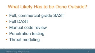 © 2020 Denim Group – All Rights Reserved
What Likely Has to be Done Outside?
• Full, commercial-grade SAST
• Full DAST
• Manual code review
• Penetration testing
• Threat modeling
67
 