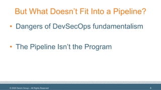 © 2020 Denim Group – All Rights Reserved
But What Doesn’t Fit Into a Pipeline?
• Dangers of DevSecOps fundamentalism
• The Pipeline Isn’t the Program
6
 