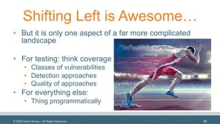 © 2020 Denim Group – All Rights Reserved
Shifting Left is Awesome…
• But it is only one aspect of a far more complicated
landscape
• For testing: think coverage
• Classes of vulnerabilities
• Detection approaches
• Quality of approaches
• For everything else:
• Thing programmatically
69
 