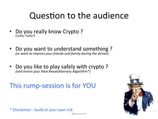 QuesKon 
to 
the 
audience 
• Do 
you 
really 
know 
Crypto 
? 
(really, 
really?) 
• Do 
you 
want 
to 
understand 
something 
? 
(or 
want 
to 
impress 
your 
friends 
and 
family 
during 
the 
dinner) 
• Do 
you 
like 
to 
play 
safely 
with 
crypto 
? 
(and 
invent 
your 
New 
Revolu9onnary 
Algorithm*) 
This 
rump-­‐session 
is 
for 
YOU 
* 
Disclaimer 
: 
build 
at 
your 
own 
risk 
@kerouanton 
 