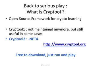 Back 
to 
serious 
play 
: 
What 
is 
Cryptool 
? 
• Open-­‐Source 
Framework 
for 
crypto 
learning 
• Cryptool1 
: 
not 
maintained 
anymore, 
but 
sKll 
useful 
in 
some 
cases. 
• Cryptool2 
: 
.NET4 
h1p://www.cryptool.org 
Free 
to 
download, 
just 
run 
and 
play 
@kerouanton 
 