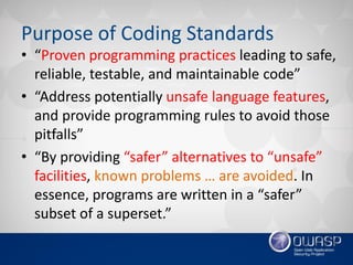 Purpose of Coding Standards
• “Proven programming practices leading to safe,
reliable, testable, and maintainable code”
• “Address potentially unsafe language features,
and provide programming rules to avoid those
pitfalls”
• “By providing “safer” alternatives to “unsafe”
facilities, known problems … are avoided. In
essence, programs are written in a “safer”
subset of a superset.”
 