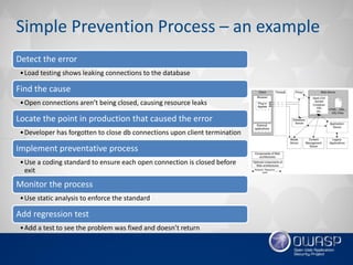 Simple Prevention Process – an example
Detect the error
•Load testing shows leaking connections to the database
Find the cause
•Open connections aren’t being closed, causing resource leaks
Locate the point in production that caused the error
•Developer has forgotten to close db connections upon client termination
Implement preventative process
•Use a coding standard to ensure each open connection is closed before
exit
Monitor the process
•Use static analysis to enforce the standard
Add regression test
•Add a test to see the problem was fixed and doesn’t return
 