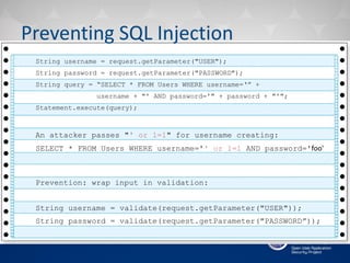Preventing SQL Injection
String username = request.getParameter("USER");
String password = request.getParameter("PASSWORD");
String query = “SELECT * FROM Users WHERE username=‘” +
username + "' AND password='" + password + "'";
Statement.execute(query);
An attacker passes "' or 1=1" for username creating:
SELECT * FROM Users WHERE username='' or 1=1 AND password='foo'
Prevention: wrap input in validation:
String username = validate(request.getParameter("USER"));
String password = validate(request.getParameter("PASSWORD”));
 