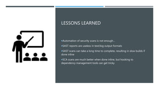 LESSONS LEARNED
Automation of security scans is not enough…
SAST reports are useless in text/log output formats
SAST scans can take a long time to complete, resulting in slow builds if
done inline
SCA scans are much better when done inline, but hooking to
dependency management tools can get tricky
 