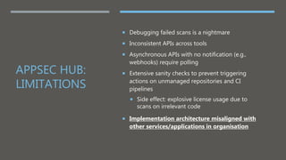 APPSEC HUB:
LIMITATIONS
 Debugging failed scans is a nightmare
 Inconsistent APIs across tools
 Asynchronous APIs with no notification (e.g.,
webhooks) require polling
 Extensive sanity checks to prevent triggering
actions on unmanaged repositories and CI
pipelines
 Side effect: explosive license usage due to
scans on irrelevant code
 Implementation architecture misaligned with
other services/applications in organisation
 