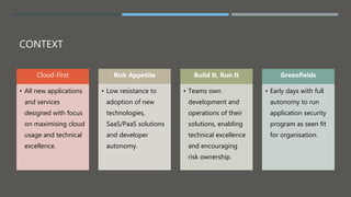 CONTEXT
Cloud-First
• All new applications
and services
designed with focus
on maximising cloud
usage and technical
excellence.
Risk Appetite
• Low resistance to
adoption of new
technologies,
SaaS/PaaS solutions
and developer
autonomy.
Build It, Run It
• Teams own
development and
operations of their
solutions, enabling
technical excellence
and encouraging
risk ownership.
Greenfields
• Early days with full
autonomy to run
application security
program as seen fit
for organisation.
 