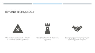 BEYOND TECHNOLOGY
Most developers consider security a distraction
or a roadblock – often for a good reason
“Security Ivory Tower” is still alive in many
organizations
Encouraging engagement requires giving back
and knowing when to compromise
 