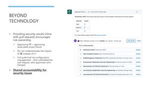 BEYOND
TECHNOLOGY
 Providing security results inline
with pull requests encourages
risk ownership
 Approving PR = approving
associated issues found
 Do not underestimate the impact
of ❌ instead of ✅
 Full audit trail via configuration
management – who submitted the
pull request, who approved, who
merged
 Shared accountability for
security issues
 