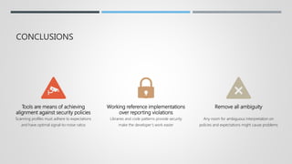 CONCLUSIONS
Tools are means of achieving
alignment against security policies
Scanning profiles must adhere to expectations
and have optimal signal-to-noise ratios
Working reference implementations
over reporting violations
Libraries and code patterns provide security
make the developer’s work easier
Remove all ambiguity
Any room for ambiguous interpretation on
policies and expectations might cause problems
 