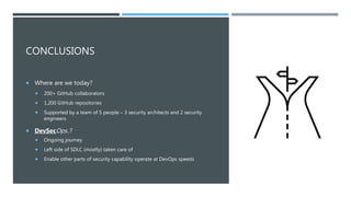 CONCLUSIONS
 Where are we today?
 200+ GitHub collaborators
 1,200 GitHub repositories
 Supported by a team of 5 people – 3 security architects and 2 security
engineers
 DevSecOps..?
 Ongoing journey
 Left side of SDLC (mostly) taken care of
 Enable other parts of security capability operate at DevOps speeds
 