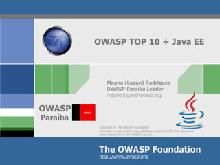 Copyright © The OWASP Foundation
Permission is granted to copy, distribute and/or modify this document
under the terms of the OWASP License.
The OWASP Foundation
OWASP
http://www.owasp.org
OWASP TOP 10 + Java EE
Magno (Logan) Rodrigues
OWASP Paraíba Leader
magno.logan@owasp.org
Paraíba
 