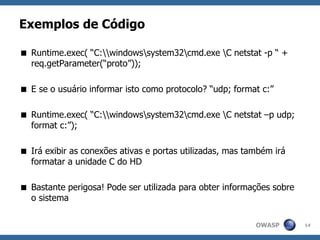 OWASP
Exemplos de Código
 Runtime.exec( “C:windowssystem32cmd.exe C netstat -p “ +
req.getParameter(“proto”));
 E se o usuário informar isto como protocolo? “udp; format c:”
 Runtime.exec( “C:windowssystem32cmd.exe C netstat –p udp;
format c:”);
 Irá exibir as conexões ativas e portas utilizadas, mas também irá
formatar a unidade C do HD
 Bastante perigosa! Pode ser utilizada para obter informações sobre
o sistema
14
 