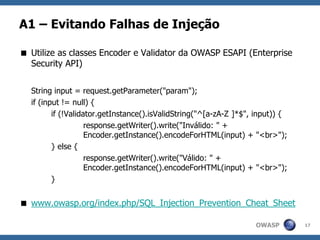 OWASP
A1 – Evitando Falhas de Injeção
 Utilize as classes Encoder e Validator da OWASP ESAPI (Enterprise
Security API)
String input = request.getParameter("param");
if (input != null) {
if (!Validator.getInstance().isValidString("^[a-zA-Z ]*$", input)) {
response.getWriter().write("Inválido: " +
Encoder.getInstance().encodeForHTML(input) + "<br>");
} else {
response.getWriter().write("Válido: " +
Encoder.getInstance().encodeForHTML(input) + "<br>");
}
 www.owasp.org/index.php/SQL_Injection_Prevention_Cheat_Sheet
17
 