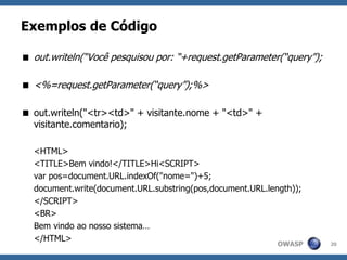 OWASP
Exemplos de Código
 out.writeln(“Você pesquisou por: “+request.getParameter(“query”);
 <%=request.getParameter(“query”);%>
 out.writeln("<tr><td>" + visitante.nome + "<td>" +
visitante.comentario);
<HTML>
<TITLE>Bem vindo!</TITLE>Hi<SCRIPT>
var pos=document.URL.indexOf("nome=")+5;
document.write(document.URL.substring(pos,document.URL.length));
</SCRIPT>
<BR>
Bem vindo ao nosso sistema…
</HTML>
20
 