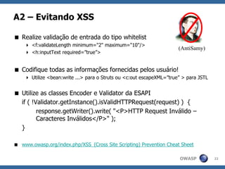 OWASP
A2 – Evitando XSS
 Realize validação de entrada do tipo whitelist
 <f:validateLength minimum="2" maximum="10"/>
 <h:inputText required=”true”>
 Codifique todas as informações fornecidas pelos usuário!
 Utilize <bean:write ...> para o Struts ou <c:out escapeXML=”true” > para JSTL
 Utilize as classes Encoder e Validator da ESAPI
if ( !Validator.getInstance().isValidHTTPRequest(request) ) {
response.getWriter().write( "<P>HTTP Request Inválido –
Caracteres Inválidos</P>" );
}
 www.owasp.org/index.php/XSS_(Cross Site Scripting) Prevention Cheat Sheet
22
(AntiSamy)
 