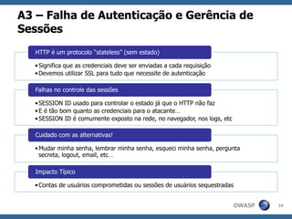 OWASP
A3 – Falha de Autenticação e Gerência de
Sessões
24
•Significa que as credenciais deve ser enviadas a cada requisição
•Devemos utilizar SSL para tudo que necessite de autenticação
HTTP é um protocolo “stateless” (sem estado)
•SESSION ID usado para controlar o estado já que o HTTP não faz
•E é tão bom quanto as credenciais para o atacante…
•SESSION ID é comumente exposto na rede, no navegador, nos logs, etc
Falhas no controle das sessões
•Mudar minha senha, lembrar minha senha, esqueci minha senha, pergunta
secreta, logout, email, etc…
Cuidado com as alternativas!
•Contas de usuários comprometidas ou sessões de usuários sequestradas
Impacto Típico
 