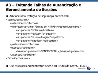OWASP
A3 – Evitando Falhas de Autenticação e
Gerenciamento de Sessões
 Adicione uma restrição de segurança no web.xml
<security-constraint>
<web-resource-collection>
<web-resource-name>Páginas em HTTPS</web-resource-name>
<url-pattern>/profile</url-pattern>
<url-pattern>/register</url-pattern>
<url-pattern>/password-login</url-pattern>
<url-pattern>/ldap-login</url-pattern>
</web-resource-collection>
<user-data-constraint>
<transport-guarantee>CONFIDENCIAL</transport-guarantee>
</user-data-constraint>
</security-constraint>
 Use as classes Authenticator, User e HTTPUtils da OWASP ESAPI
28
 