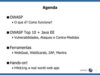 OWASP
Agenda
OWASP
O que é? Como funciona?
OWASP Top 10 + Java EE
Vulnerabilidades, Ataques e Contra-Medidas
Ferramentas
WebGoat, WebScarab, ZAP, Mantra
Hands-on!
H4ck1ng a real world web app
3
 