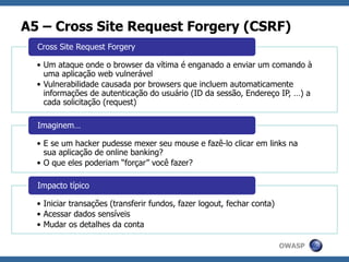 OWASP
A5 – Cross Site Request Forgery (CSRF)
• Um ataque onde o browser da vítima é enganado a enviar um comando à
uma aplicação web vulnerável
• Vulnerabilidade causada por browsers que incluem automaticamente
informações de autenticação do usuário (ID da sessão, Endereço IP, …) a
cada solicitação (request)
Cross Site Request Forgery
• E se um hacker pudesse mexer seu mouse e fazê-lo clicar em links na
sua aplicação de online banking?
• O que eles poderiam “forçar” você fazer?
Imaginem…
• Iniciar transações (transferir fundos, fazer logout, fechar conta)
• Acessar dados sensíveis
• Mudar os detalhes da conta
Impacto típico
 