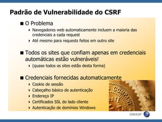OWASP
Padrão de Vulnerabilidade do CSRF
O Problema
 Navegadores web automaticamente incluem a maioria das
credenciais a cada request
 Até mesmo para requests feitos em outro site
Todos os sites que confiam apenas em credenciais
automáticas estão vulneráveis!
 (quase todos os sites estão desta forma)
Credenciais fornecidas automaticamente
 Cookie de sessão
 Cabeçalho básico de autenticação
 Endereço IP
 Certificados SSL do lado cliente
 Autenticação de domínios Windows
 