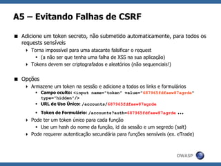 OWASP
A5 – Evitando Falhas de CSRF
 Adicione um token secreto, não submetido automaticamente, para todos os
requests sensíveis
 Torna impossível para uma atacante falsificar o request
 (a não ser que tenha uma falha de XSS na sua aplicação)
 Tokens devem ser criptografados e aleatórios (não sequenciais!)
 Opções
 Armazene um token na sessão e adicione a todos os links e formulários
 Campo oculto: <input name="token" value="687965fdfaew87agrde"
type="hidden"/>
 URL de Uso Único: /accounts/687965fdfaew87agrde
 Token de Formulário: /accounts?auth=687965fdfaew87agrde …
 Pode ter um token único para cada função
 Use um hash do nome da função, id da sessão e um segredo (salt)
 Pode requerer autenticação secundária para funções sensíveis (ex. eTrade)
 