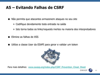 OWASP
A5 – Evitando Falhas de CSRF
41
 Não permita que atacantes armazenem ataques no seu site
 Codifique devidamente toda entrada na saída
 Isto torna todos os links/requests inertes na maioria dos interpretadores
 Elimine as falhas de XSS
 Utilize a classe User da ESAPI para gerar e validar um token
Para mais detalhes: www.owasp.org/index.php/CSRF_Prevention_Cheat_Sheet
 