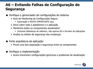 OWASP
A6 – Evitando Falhas de Configuração de
Segurança
 Verifique o gerenciador de configurações do sistema
 Guia do Hardening da Configuração Segura
 Automação é MUITO IMPORTANTE aqui
 Deve cobrir toda a plataforma e a aplicação
 Mantenha todos os componentes atualizados!
 Incluindo bibliotecas de software, não apenas SO e Servidor de Aplicações
 Analise os efeitos de segurança das mudanças
 Forte arquitetura da aplicação
 Provê uma boa separação e segurança entre os componentes
 Verifique a implementação
 Scans encontram configurações genericas e problemas de atualização
 