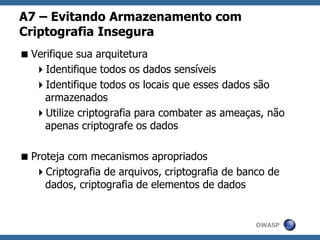 OWASP
A7 – Evitando Armazenamento com
Criptografia Insegura
Verifique sua arquitetura
Identifique todos os dados sensíveis
Identifique todos os locais que esses dados são
armazenados
Utilize criptografia para combater as ameaças, não
apenas criptografe os dados
Proteja com mecanismos apropriados
Criptografia de arquivos, criptografia de banco de
dados, criptografia de elementos de dados
 